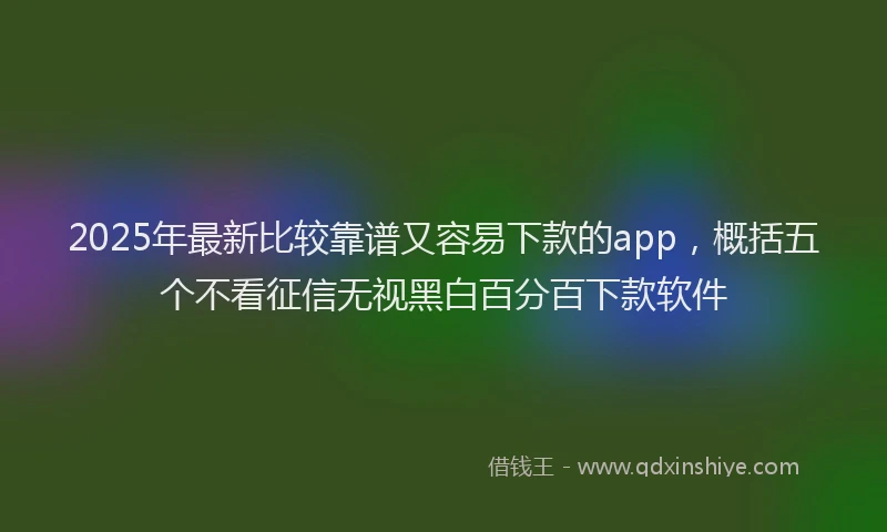 2025年最新比较靠谱又容易下款的app，概括五个不看征信无视黑白百分百下款软件