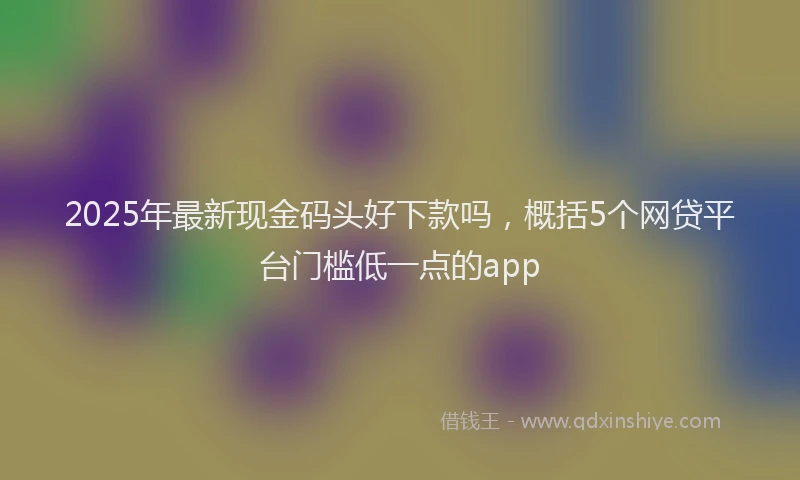2025年最新现金码头好下款吗，概括5个网贷平台门槛低一点的app