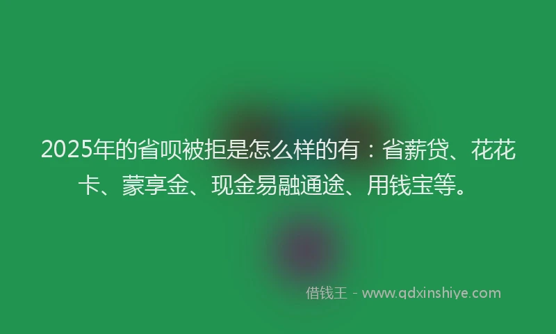 2025年的省呗被拒是怎么样的有：省薪贷、花花卡、蒙享金、现金易融通途、用钱宝等。