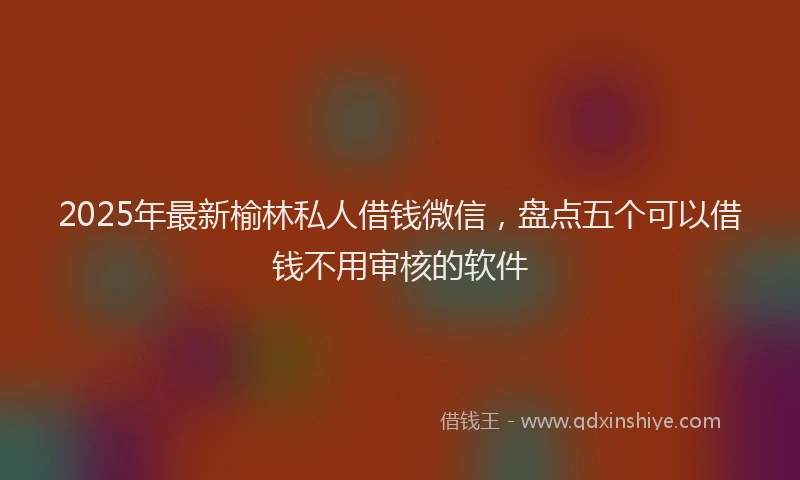 2025年最新榆林私人借钱微信，盘点五个可以借钱不用审核的软件