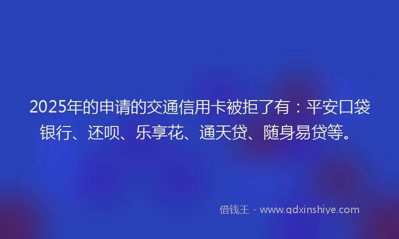 2025年的申请的交通信用卡被拒了有：平安口袋银行、还呗、乐享花、通天贷、随身易贷等。