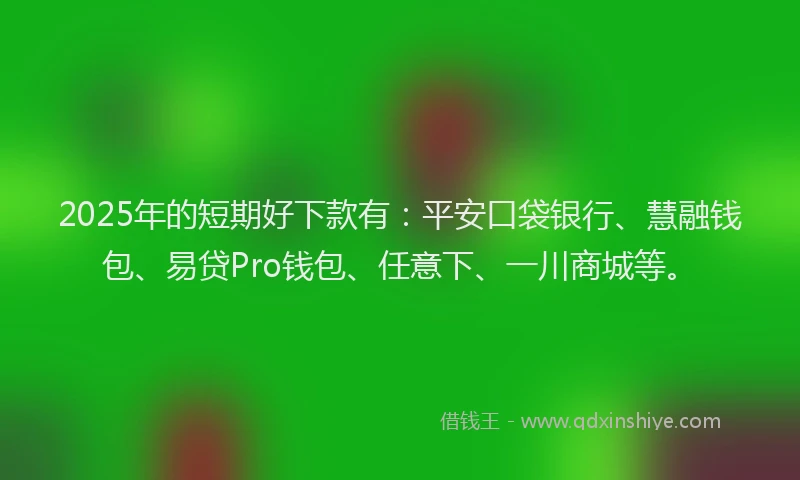 2025年的短期好下款有：平安口袋银行、慧融钱包、易贷Pro钱包、任意下、一川商城等。