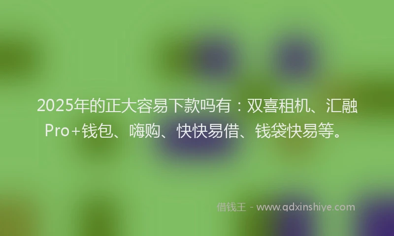 2025年的正大容易下款吗有：双喜租机、汇融Pro+钱包、嗨购、快快易借、钱袋快易等。