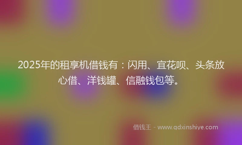 2025年的租享机借钱有：闪用、宜花呗、头条放心借、洋钱罐、信融钱包等。