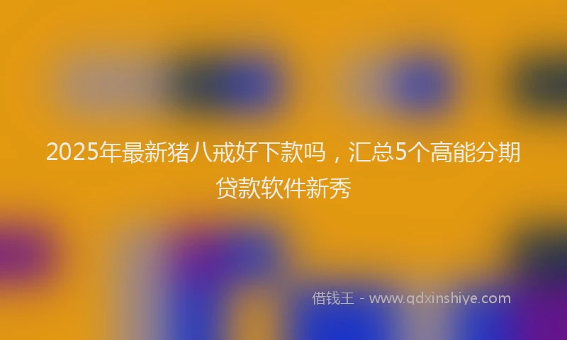 2025年最新猪八戒好下款吗，汇总5个高能分期贷款软件新秀
