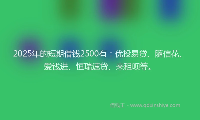 2025年的短期借钱2500有：优投易贷、随信花、爱钱进、恒瑞速贷、来租呗等。