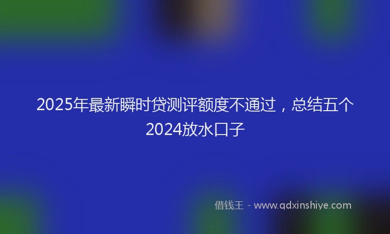 2025年最新瞬时贷测评额度不通过，总结五个2024放水口子
