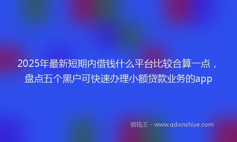 2025年最新短期内借钱什么平台比较合算一点，盘点五个黑户可快速办理小额贷款业务的app