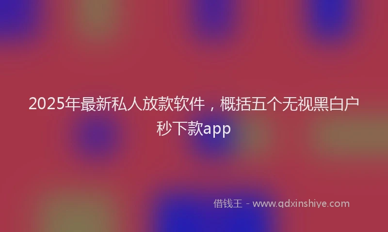 2025年最新私人放款软件，概括五个无视黑白户秒下款app