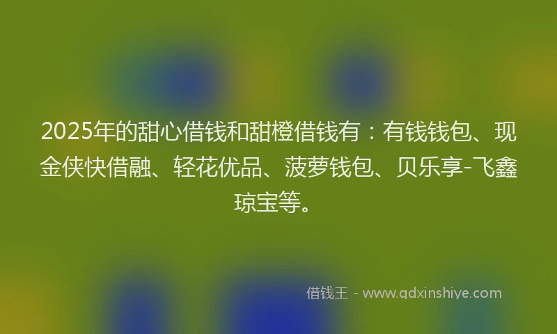 2025年的甜心借钱和甜橙借钱有：有钱钱包、现金侠快借融、轻花优品、菠萝钱包、贝乐享-飞鑫琼宝等。