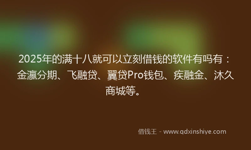 2025年的满十八就可以立刻借钱的软件有吗有：金瀛分期、飞融贷、翼贷Pro钱包、疾融金、沐久商城等。