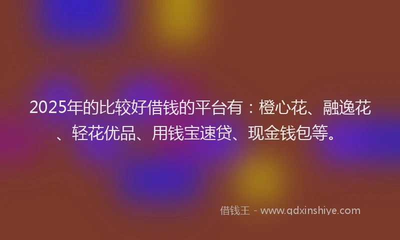 2025年的比较好借钱的平台有：橙心花、融逸花、轻花优品、用钱宝速贷、现金钱包等。