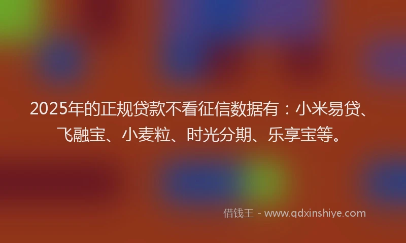 2025年的正规贷款不看征信数据有：小米易贷、飞融宝、小麦粒、时光分期、乐享宝等。