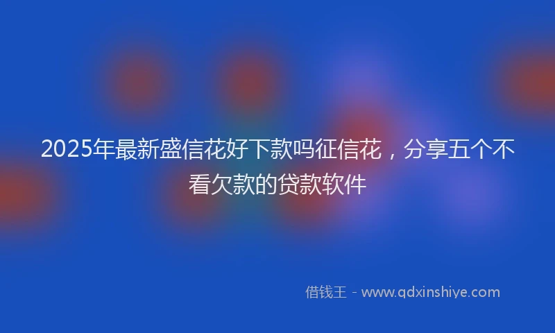 2025年最新盛信花好下款吗征信花，分享五个不看欠款的贷款软件