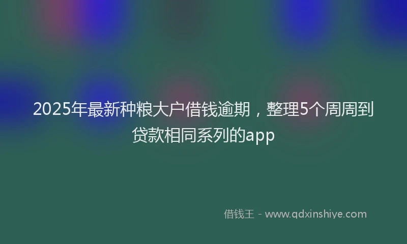 2025年最新种粮大户借钱逾期，整理5个周周到贷款相同系列的app