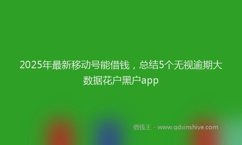 2025年最新移动号能借钱，总结5个无视逾期大数据花户黑户app