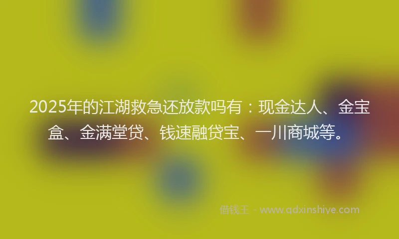 2025年的江湖救急还放款吗有：现金达人、金宝盒、金满堂贷、钱速融贷宝、一川商城等。