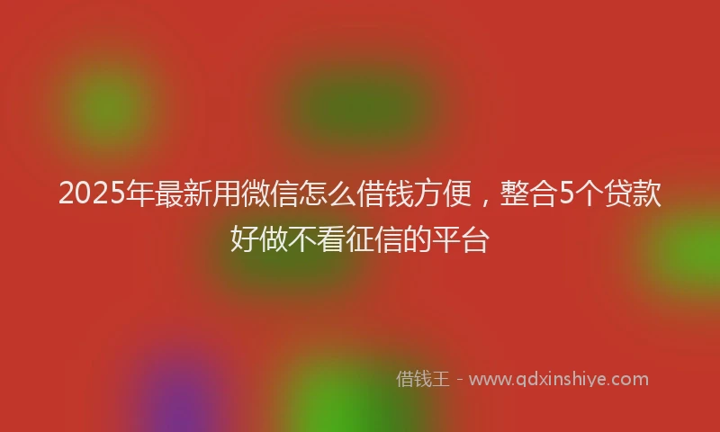 2025年最新用微信怎么借钱方便，整合5个贷款好做不看征信的平台