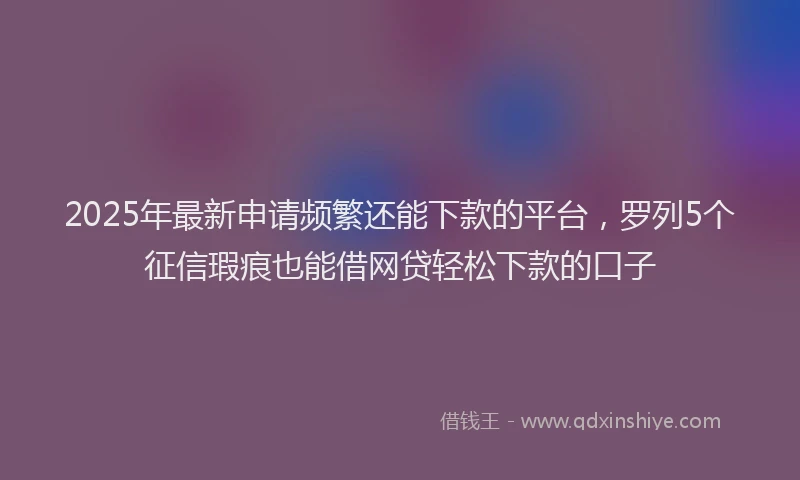 2025年最新申请频繁还能下款的平台，罗列5个征信瑕疵也能借网贷轻松下款的口子