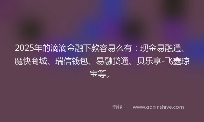 2025年的滴滴金融下款容易么有：现金易融通、魔快商城、瑞信钱包、易融贷通、贝乐享-飞鑫琼宝等。