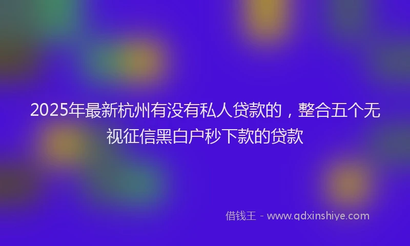 2025年最新杭州有没有私人贷款的，整合五个无视征信黑白户秒下款的贷款