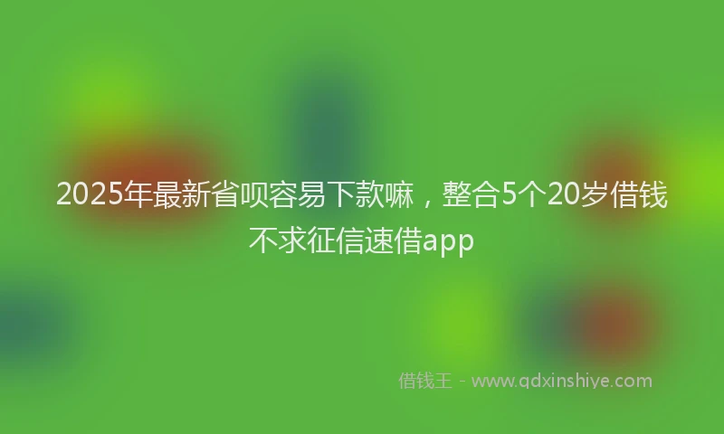2025年最新省呗容易下款嘛，整合5个20岁借钱不求征信速借app