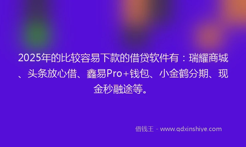 2025年的比较容易下款的借贷软件有：瑞耀商城、头条放心借、鑫易Pro+钱包、小金鹤分期、现金秒融途等。