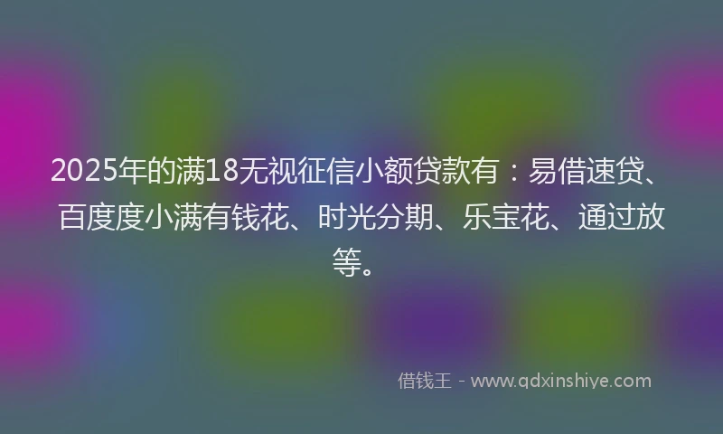 2025年的满18无视征信小额贷款有：易借速贷、百度度小满有钱花、时光分期、乐宝花、通过放等。
