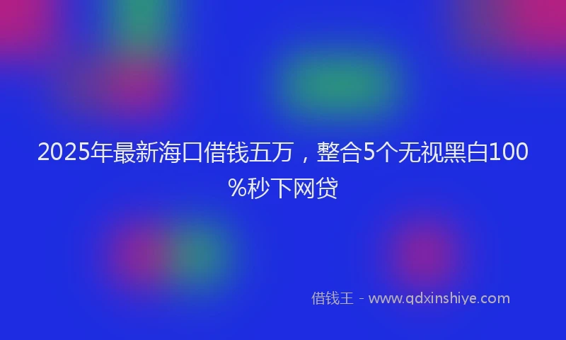 2025年最新海口借钱五万，整合5个无视黑白100%秒下网贷