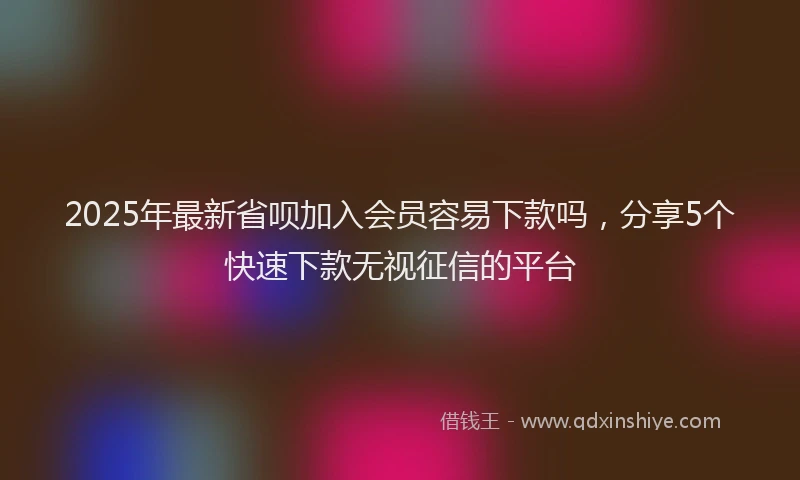2025年最新省呗加入会员容易下款吗，分享5个快速下款无视征信的平台
