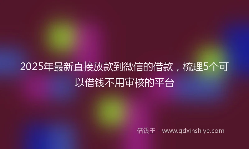 2025年最新直接放款到微信的借款，梳理5个可以借钱不用审核的平台