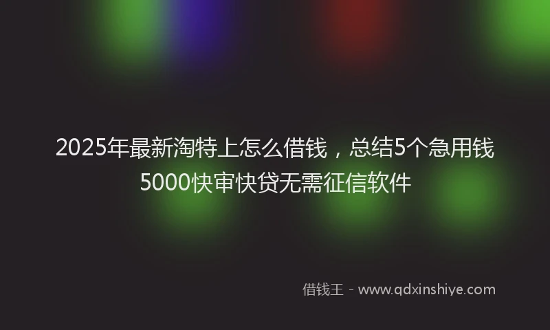 2025年最新淘特上怎么借钱，总结5个急用钱5000快审快贷无需征信软件