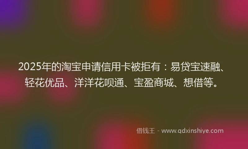 2025年的淘宝申请信用卡被拒有：易贷宝速融、轻花优品、洋洋花呗通、宝盈商城、想借等。