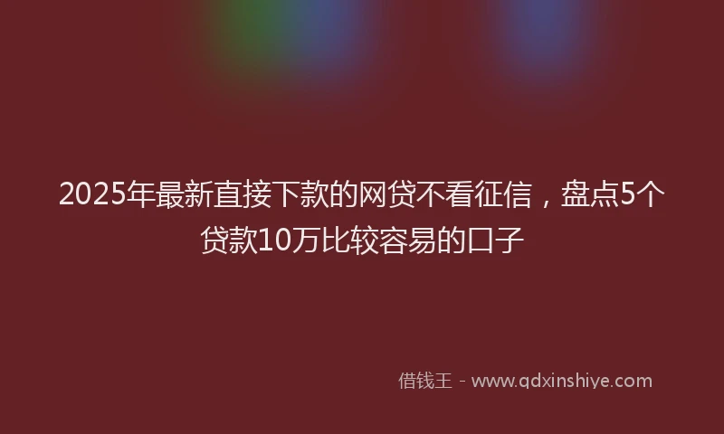 2025年最新直接下款的网贷不看征信，盘点5个贷款10万比较容易的口子
