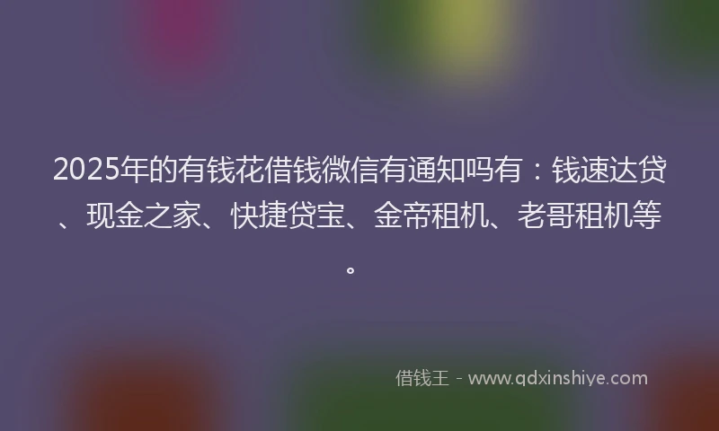 2025年的有钱花借钱微信有通知吗有：钱速达贷、现金之家、快捷贷宝、金帝租机、老哥租机等。