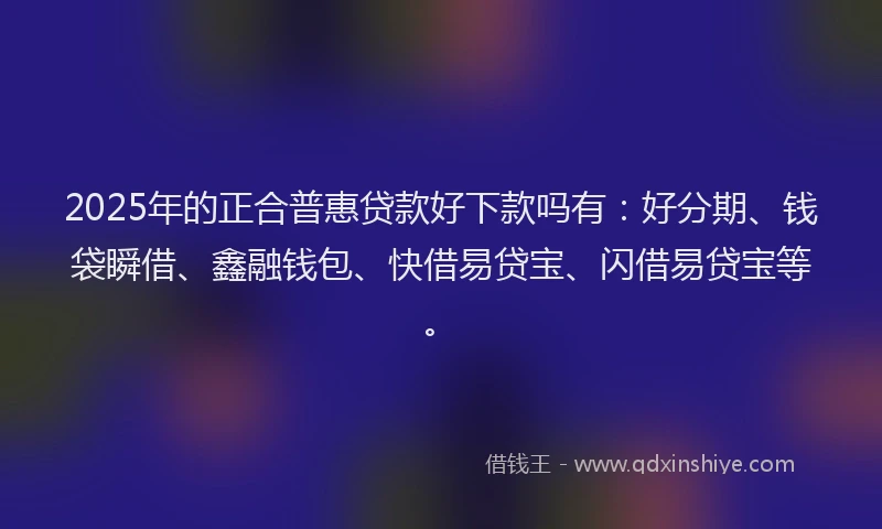 2025年的正合普惠贷款好下款吗有：好分期、钱袋瞬借、鑫融钱包、快借易贷宝、闪借易贷宝等。