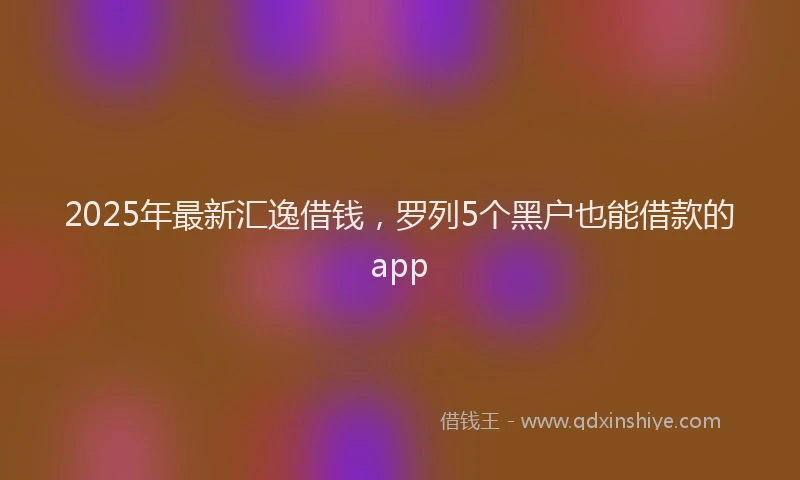 2025年最新汇逸借钱，罗列5个黑户也能借款的app