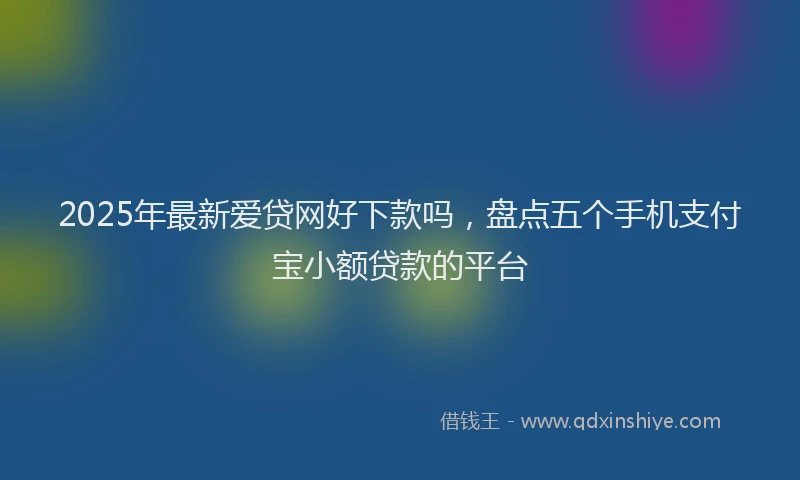 2025年最新爱贷网好下款吗，盘点五个手机支付宝小额贷款的平台