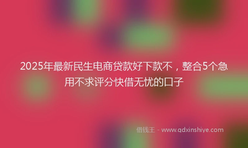 2025年最新民生电商贷款好下款不,整合5个急用不求评分快借无忧的口子