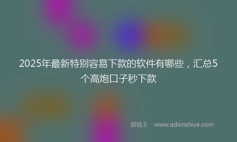 2025年最新特别容易下款的软件有哪些，汇总5个高炮口子秒下款