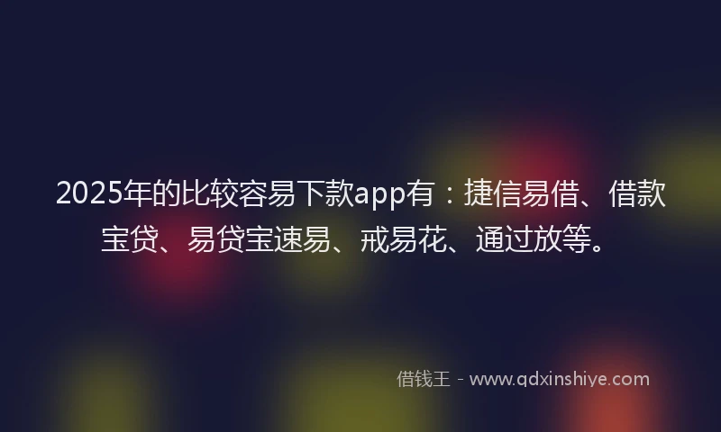 2025年的比较容易下款app有：捷信易借、借款宝贷、易贷宝速易、戒易花、通过放等。