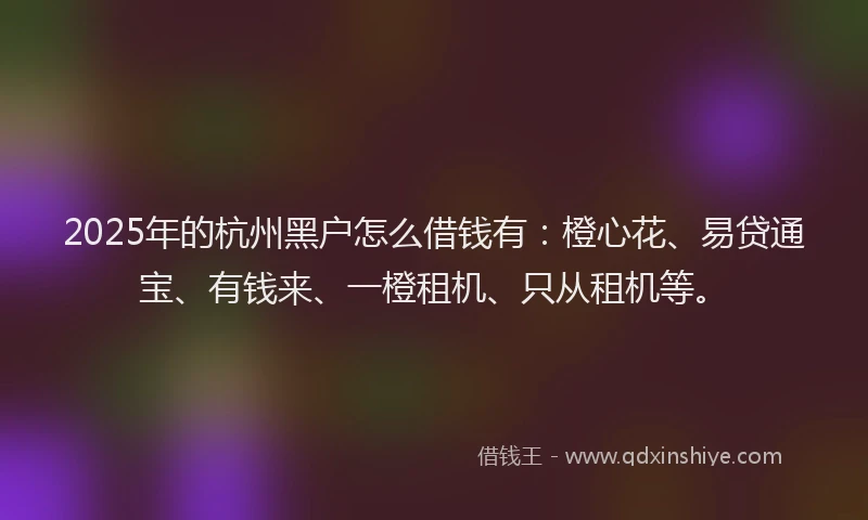 2025年的杭州黑户怎么借钱有：橙心花、易贷通宝、有钱来、一橙租机、只从租机等。