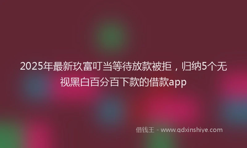 2025年最新玖富叮当等待放款被拒，归纳5个无视黑白百分百下款的借款app