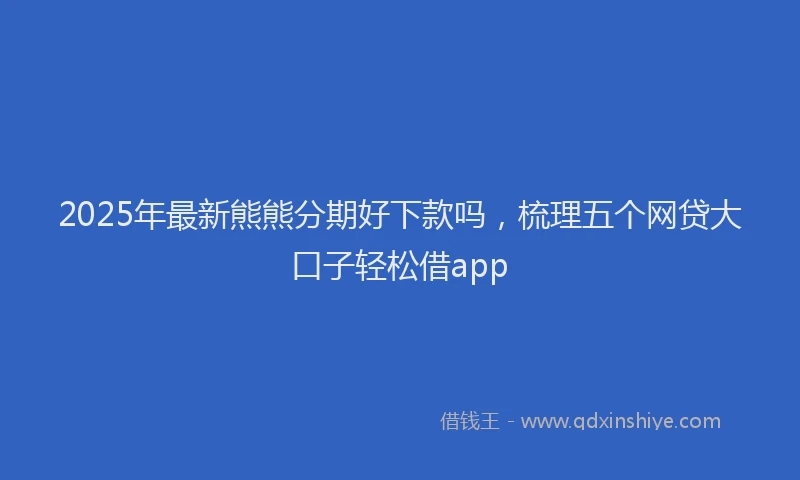 2025年最新熊熊分期好下款吗，梳理五个网贷大口子轻松借app