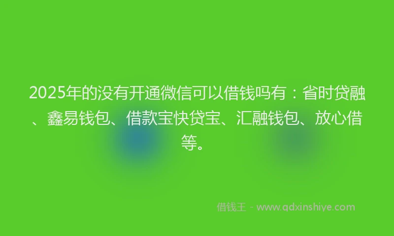 2025年的没有开通微信可以借钱吗有：省时贷融、鑫易钱包、借款宝快贷宝、汇融钱包、放心借等。