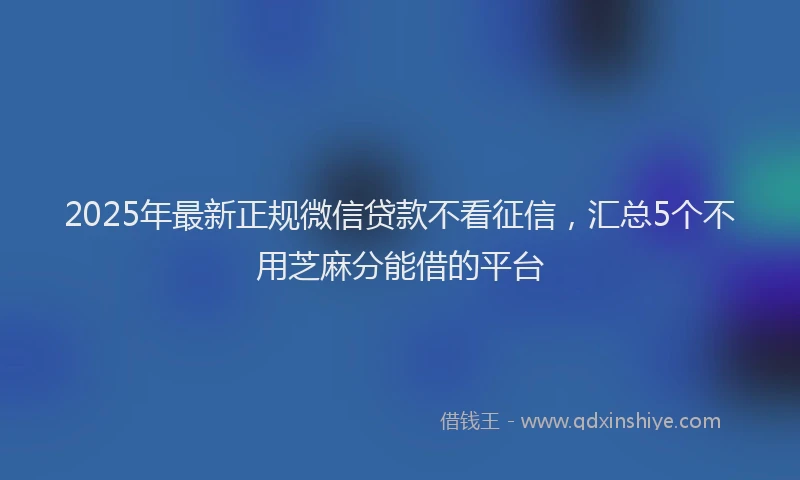 2025年最新正规微信贷款不看征信，汇总5个不用芝麻分能借的平台
