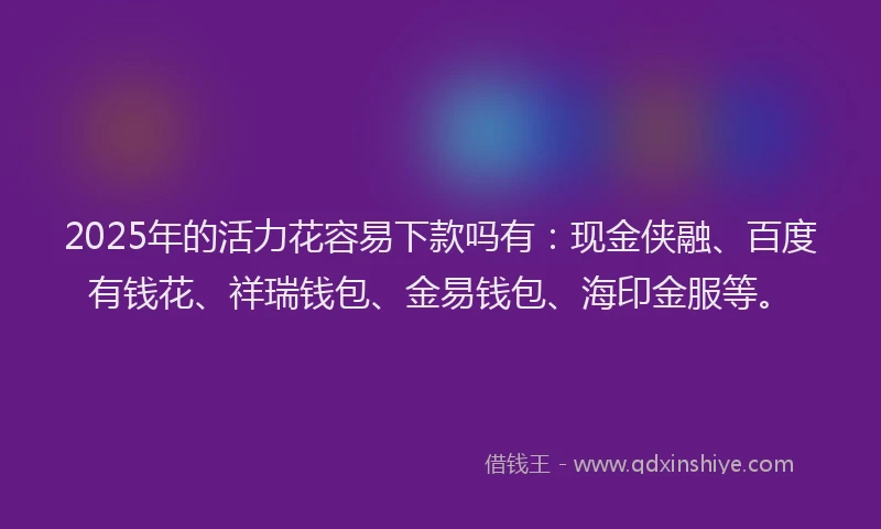 2025年的活力花容易下款吗有：现金侠融、百度有钱花、祥瑞钱包、金易钱包、海印金服等。