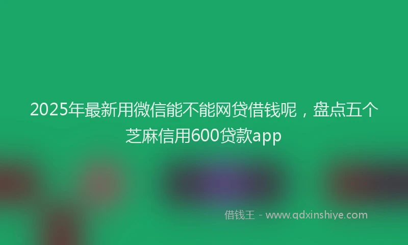 2025年最新用微信能不能网贷借钱呢，盘点五个芝麻信用600贷款app