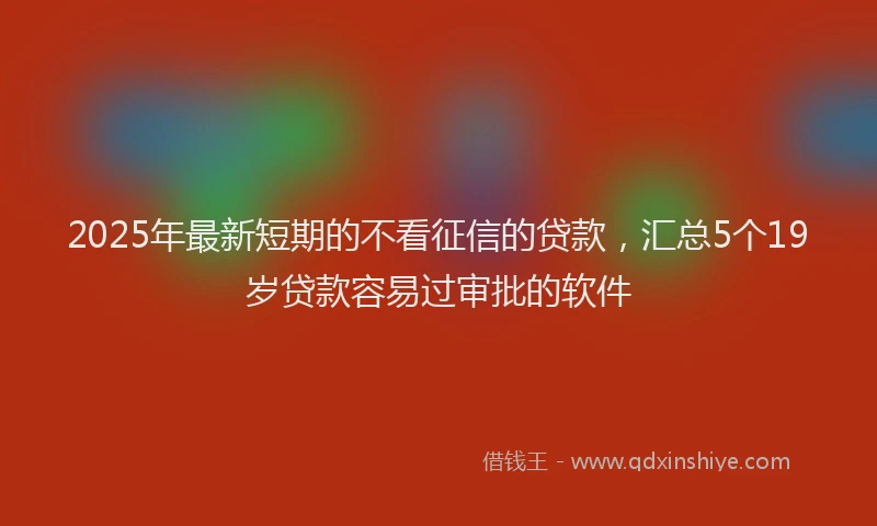 2025年最新短期的不看征信的贷款，汇总5个19岁贷款容易过审批的软件