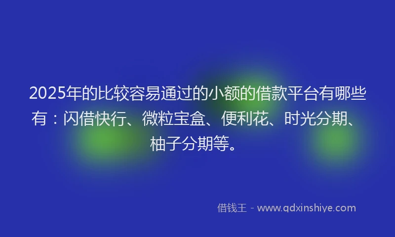 2025年的比较容易通过的小额的借款平台有哪些有：闪借快行、微粒宝盒、便利花、时光分期、柚子分期等。